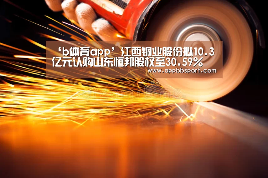 ‘b体育app’江西铜业股份拟10.3亿元认购山东恒邦股权至30.59%(图2) bb体育官网下载